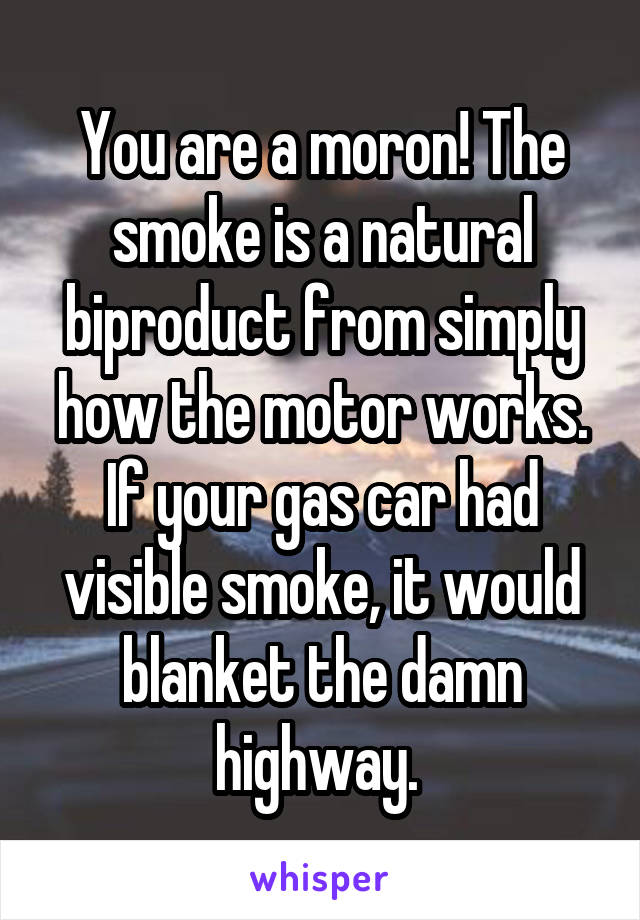 You are a moron! The smoke is a natural biproduct from simply how the motor works. If your gas car had visible smoke, it would blanket the damn highway. 