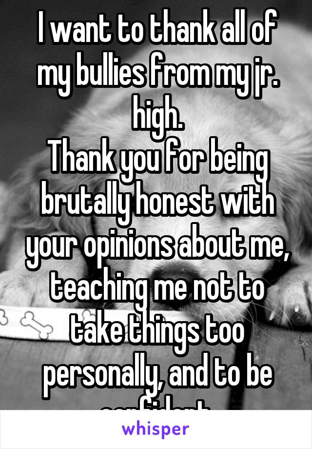 I want to thank all of my bullies from my jr. high.
Thank you for being brutally honest with your opinions about me, teaching me not to take things too personally, and to be confident.