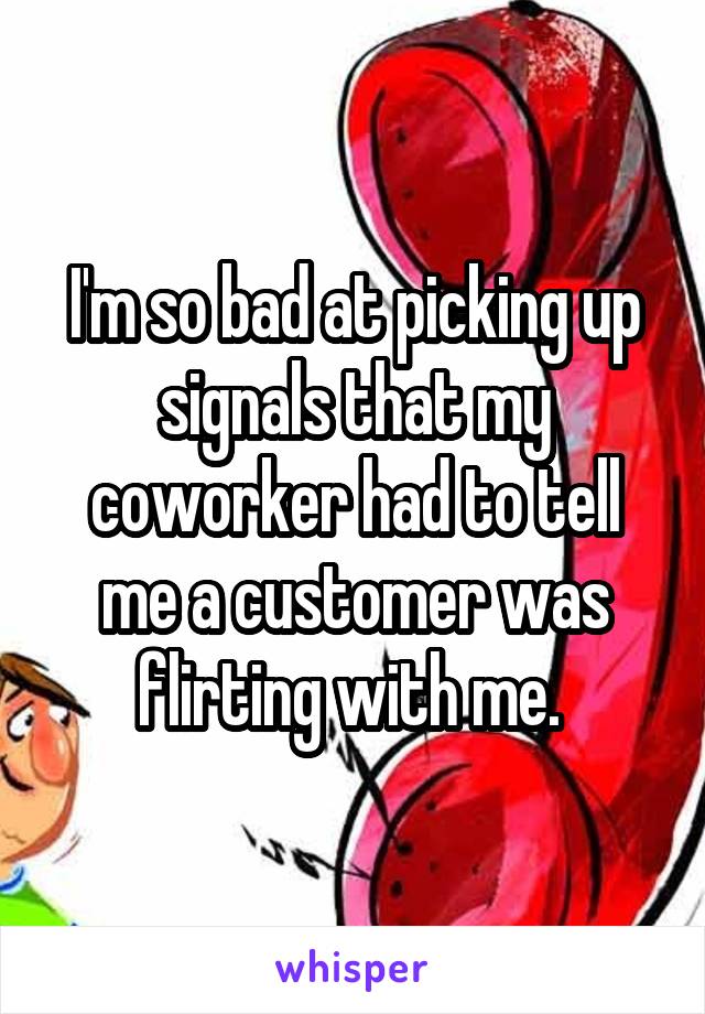 I'm so bad at picking up signals that my coworker had to tell me a customer was flirting with me. 