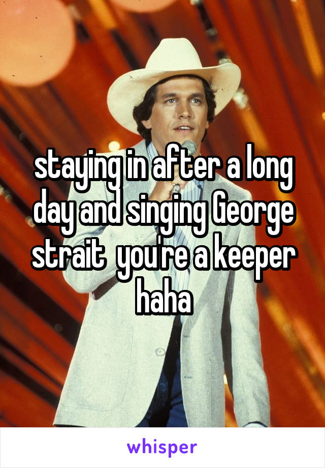 staying in after a long day and singing George strait  you're a keeper haha