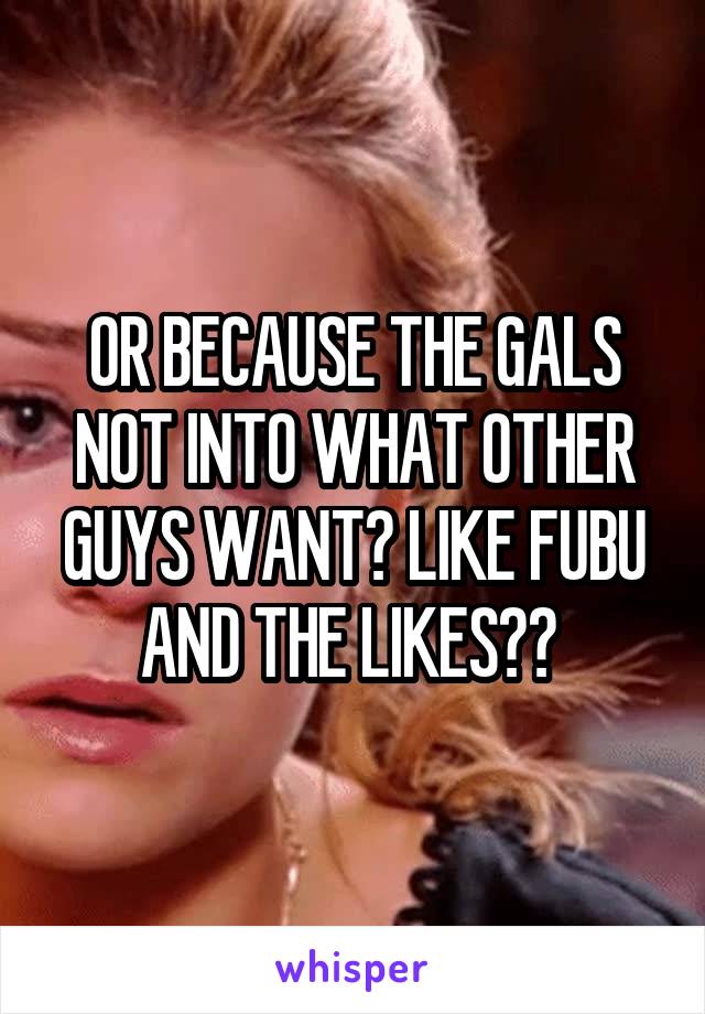 OR BECAUSE THE GALS NOT INTO WHAT OTHER GUYS WANT? LIKE FUBU AND THE LIKES?? 