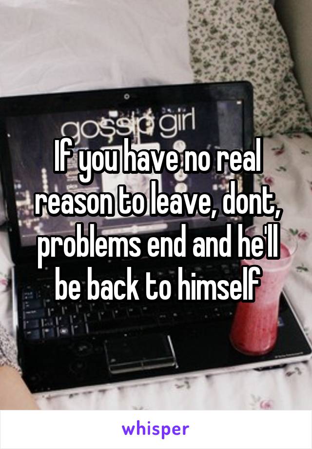 If you have no real reason to leave, dont, problems end and he'll be back to himself