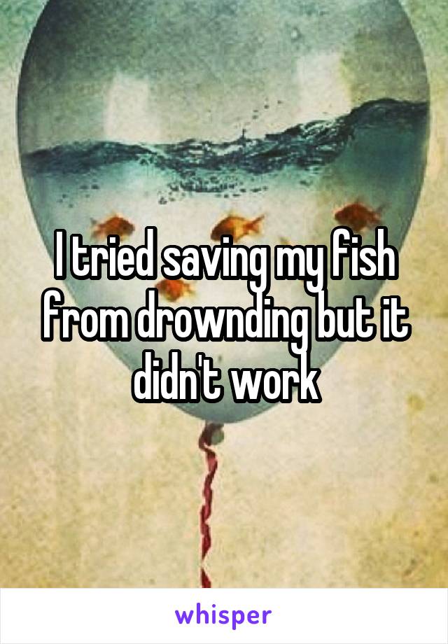 I tried saving my fish from drownding but it didn't work