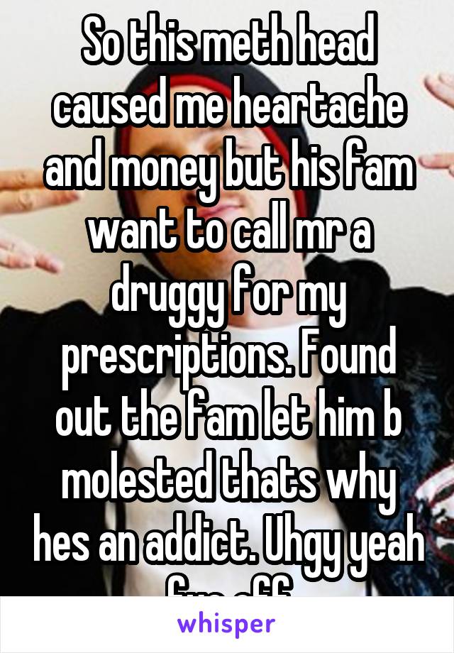 So this meth head caused me heartache and money but his fam want to call mr a druggy for my prescriptions. Found out the fam let him b molested thats why hes an addict. Uhgy yeah fuc off