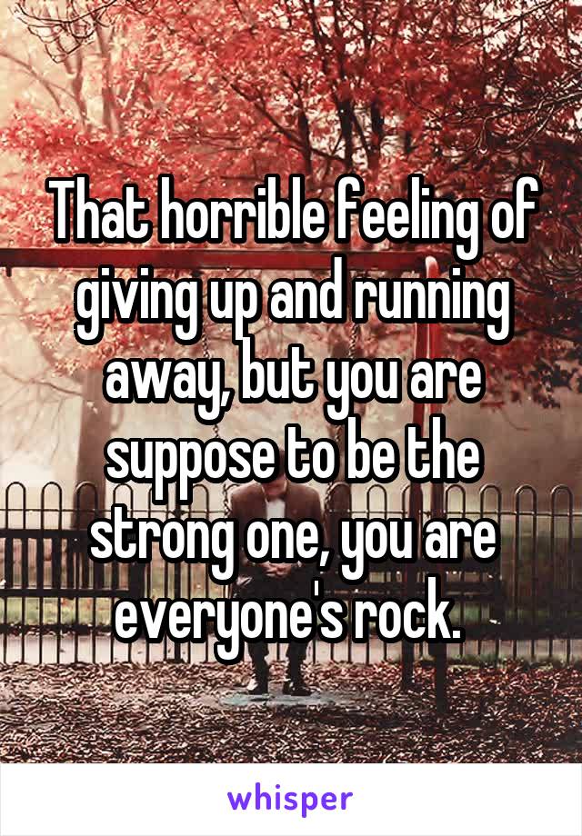 That horrible feeling of giving up and running away, but you are suppose to be the strong one, you are everyone's rock. 