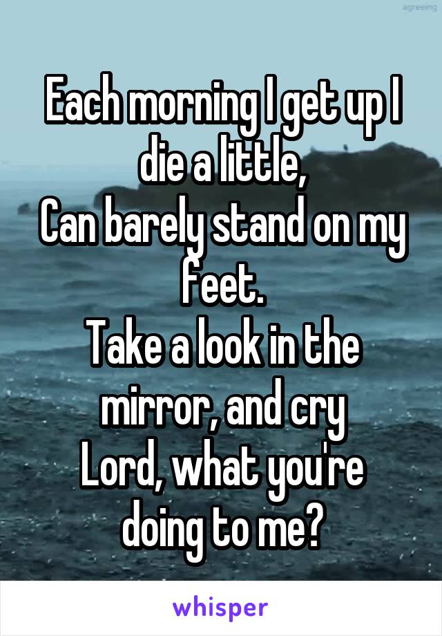 Each morning I get up I die a little,
Can barely stand on my feet.
Take a look in the mirror, and cry
Lord, what you're doing to me?