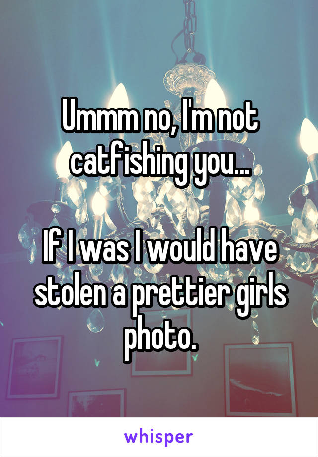 Ummm no, I'm not catfishing you...

If I was I would have stolen a prettier girls photo.