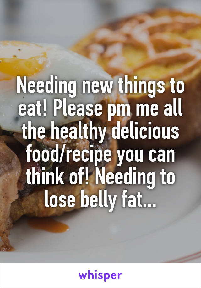 Needing new things to eat! Please pm me all the healthy delicious food/recipe you can think of! Needing to lose belly fat...