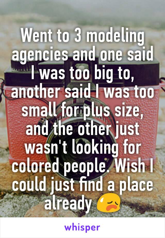 Went to 3 modeling agencies and one said I was too big to, another said I was too small for plus size, and the other just wasn't looking for colored people. Wish I could just find a place already 😥