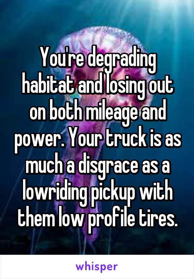 You're degrading habitat and losing out on both mileage and power. Your truck is as much a disgrace as a lowriding pickup with them low profile tires.