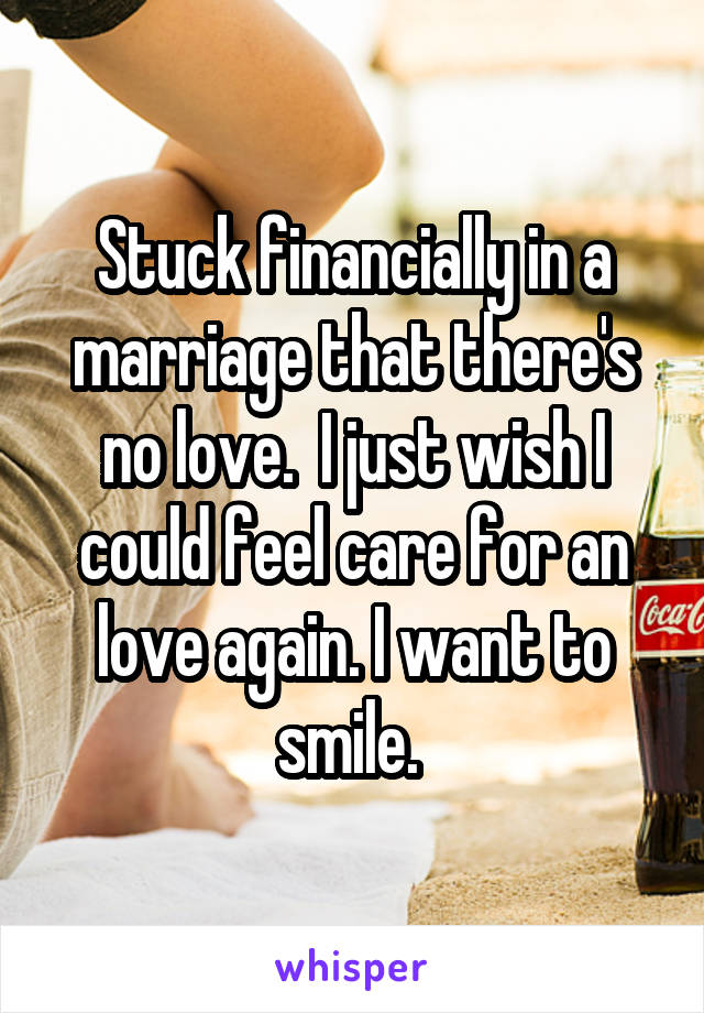 Stuck financially in a marriage that there's no love.  I just wish I could feel care for an love again. I want to smile. 