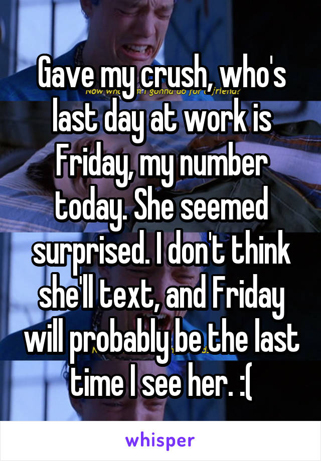 Gave my crush, who's last day at work is Friday, my number today. She seemed surprised. I don't think she'll text, and Friday will probably be the last time I see her. :(