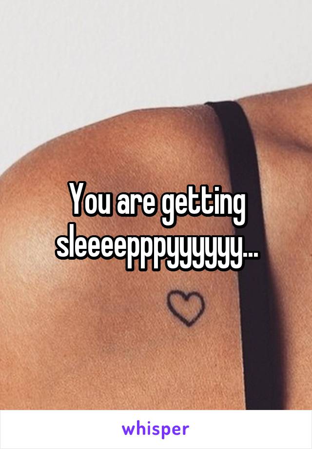 You are getting sleeeepppyyyyyy...