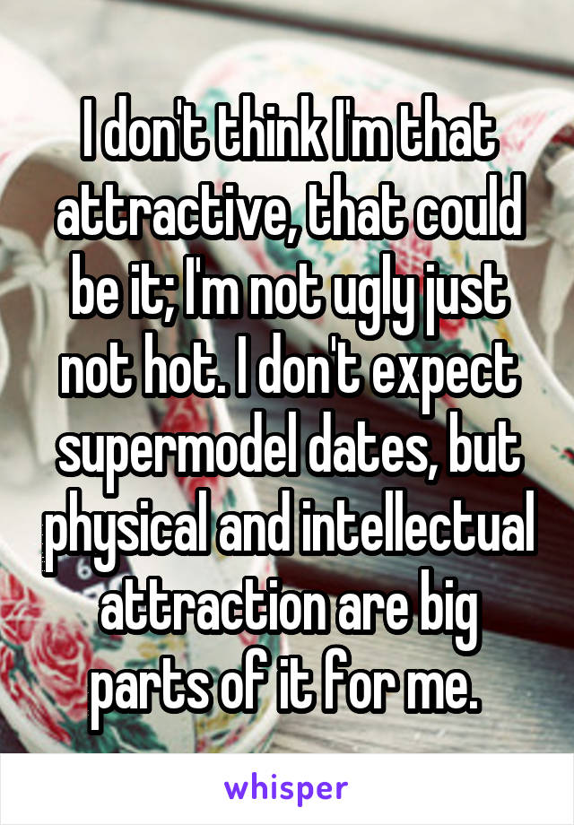 I don't think I'm that attractive, that could be it; I'm not ugly just not hot. I don't expect supermodel dates, but physical and intellectual attraction are big parts of it for me. 