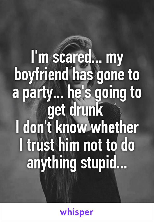 I'm scared... my boyfriend has gone to a party... he's going to get drunk 
I don't know whether I trust him not to do anything stupid...