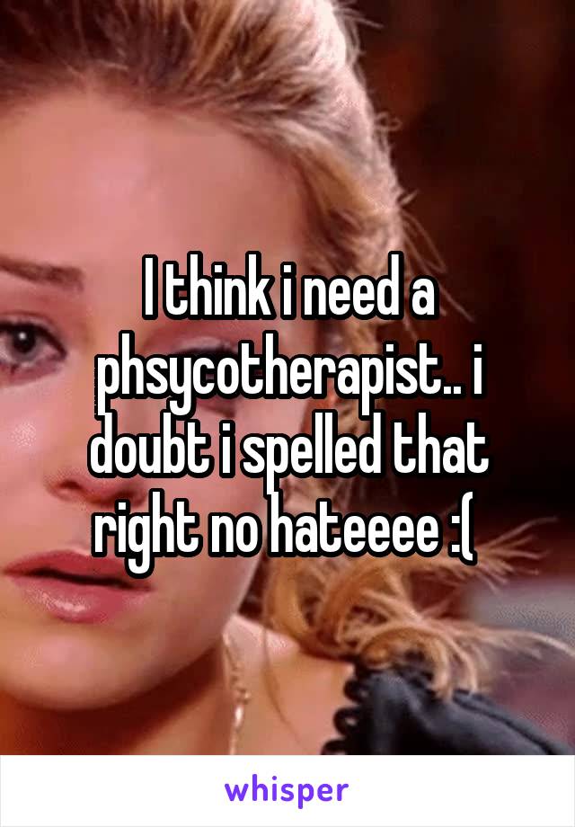 I think i need a phsycotherapist.. i doubt i spelled that right no hateeee :( 