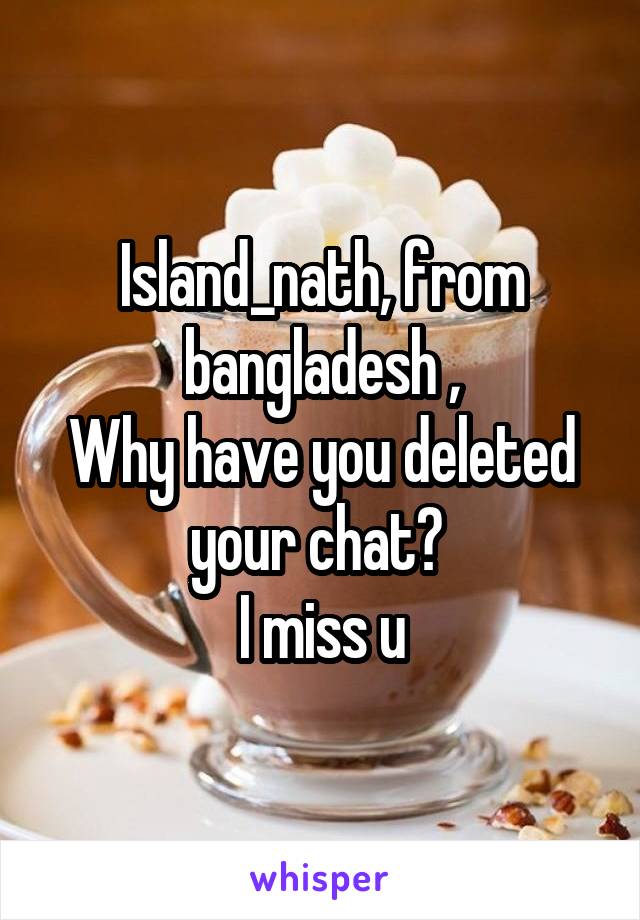 Island_nath, from bangladesh ,
Why have you deleted your chat? 
I miss u