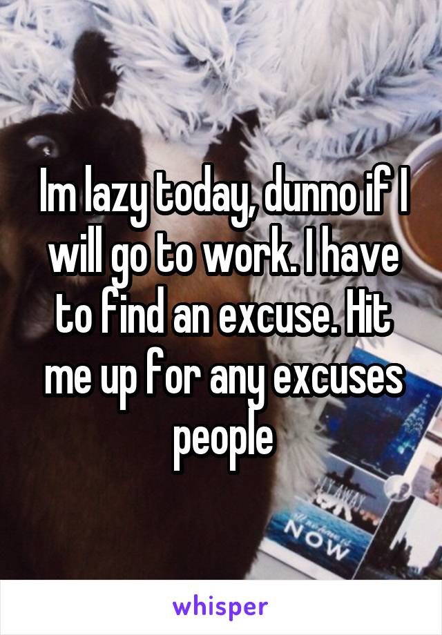 Im lazy today, dunno if I will go to work. I have to find an excuse. Hit me up for any excuses people