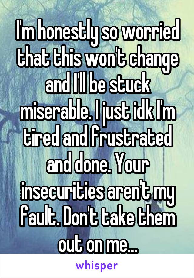 I'm honestly so worried that this won't change and I'll be stuck miserable. I just idk I'm tired and frustrated and done. Your insecurities aren't my fault. Don't take them out on me...