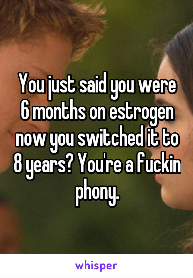 You just said you were 6 months on estrogen now you switched it to 8 years? You're a fuckin phony.