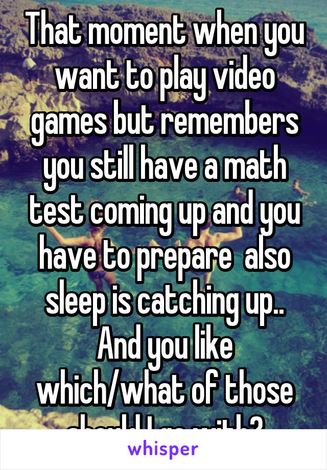 That moment when you want to play video games but remembers you still have a math test coming up and you have to prepare  also sleep is catching up.. And you like which/what of those should I go with?