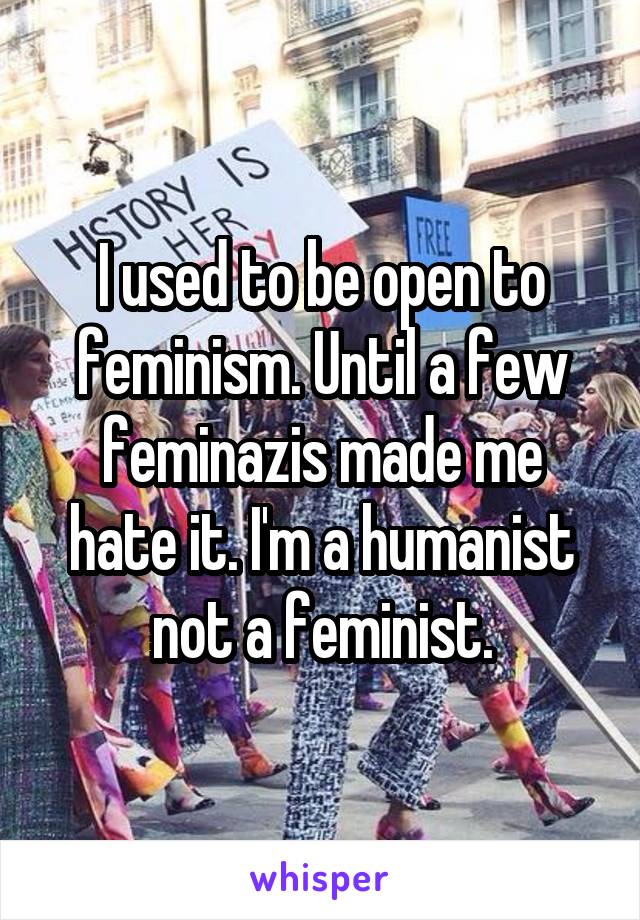 I used to be open to feminism. Until a few feminazis made me hate it. I'm a humanist not a feminist.