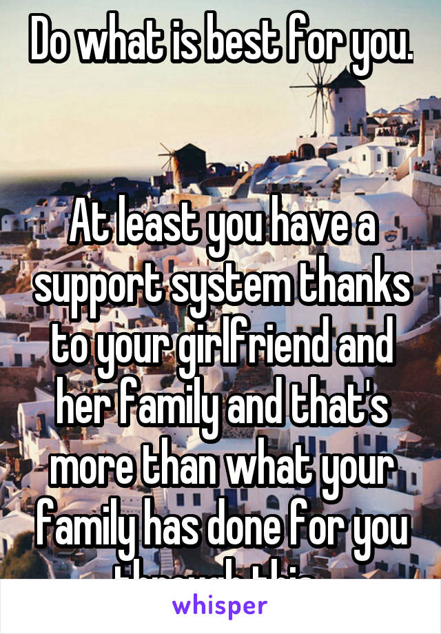 Do what is best for you. 

At least you have a support system thanks to your girlfriend and her family and that's more than what your family has done for you through this. 