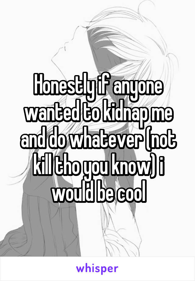 Honestly if anyone wanted to kidnap me and do whatever (not kill tho you know) i would be cool