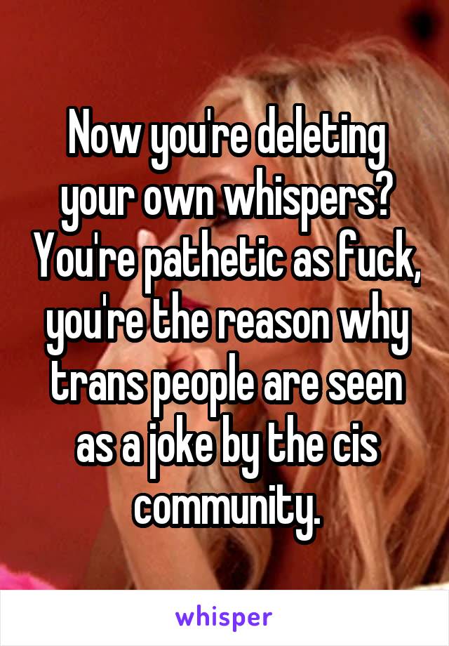 Now you're deleting your own whispers? You're pathetic as fuck, you're the reason why trans people are seen as a joke by the cis community.