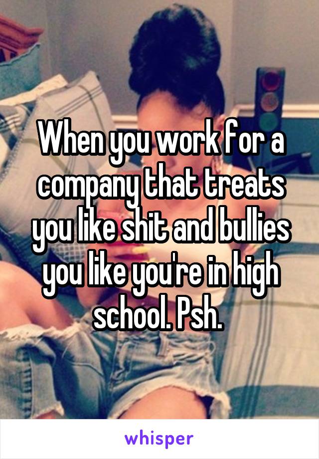 When you work for a company that treats you like shit and bullies you like you're in high school. Psh. 