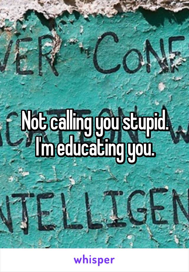 Not calling you stupid. I'm educating you.