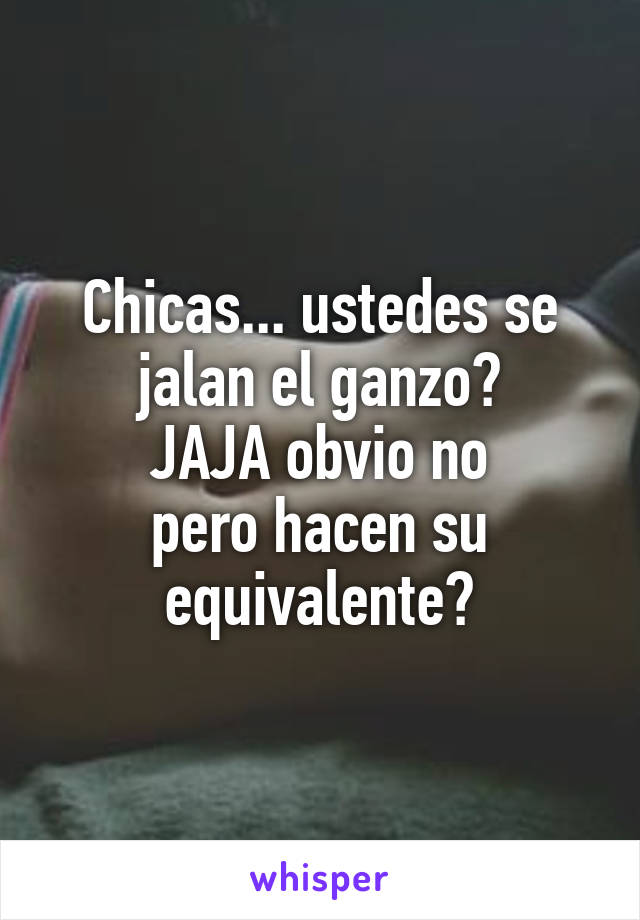 Chicas... ustedes se jalan el ganzo?
JAJA obvio no
pero hacen su equivalente?