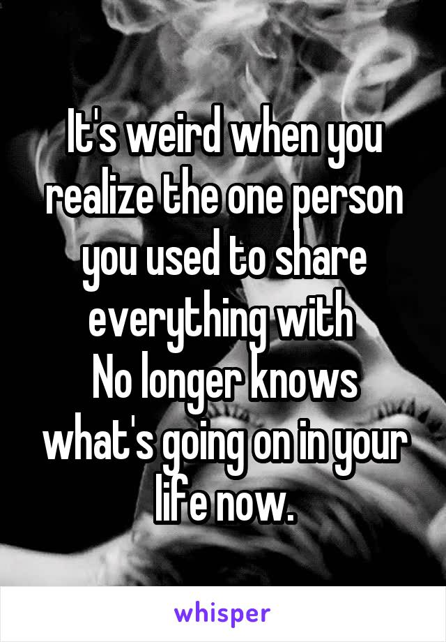 It's weird when you realize the one person you used to share everything with 
No longer knows what's going on in your life now.