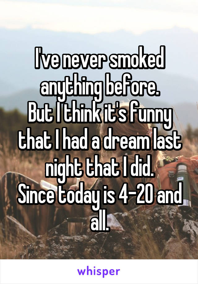 I've never smoked anything before.
But I think it's funny that I had a dream last night that I did.
Since today is 4-20 and all.