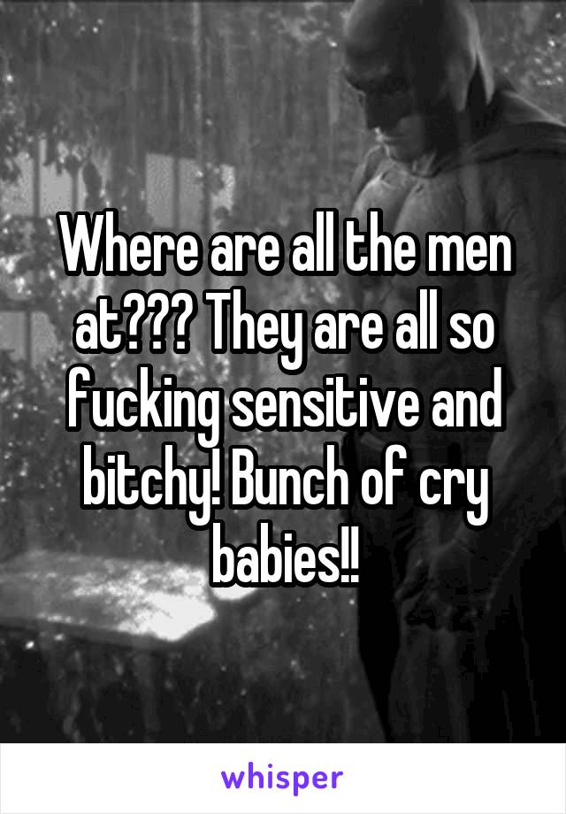 Where are all the men at??? They are all so fucking sensitive and bitchy! Bunch of cry babies!!