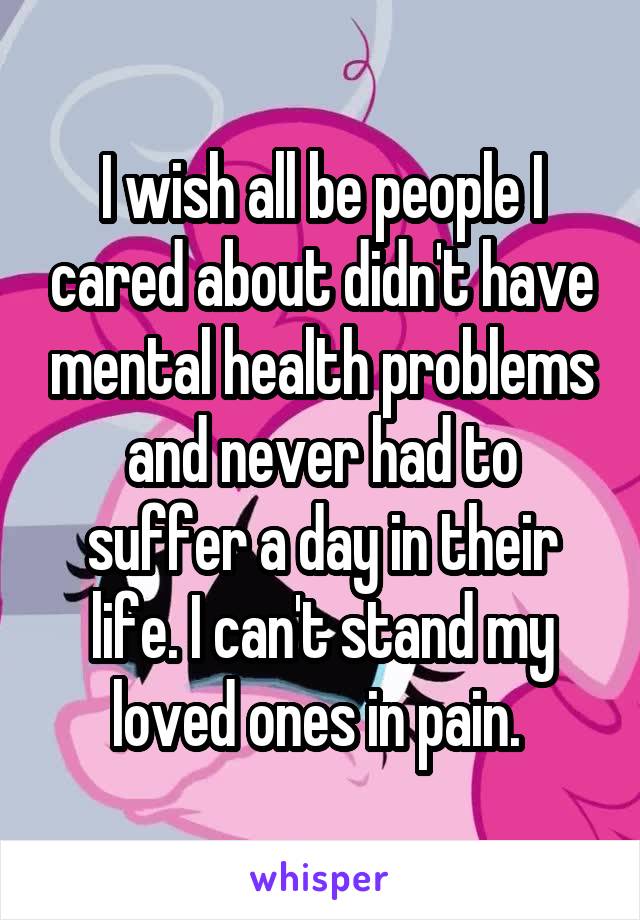 I wish all be people I cared about didn't have mental health problems and never had to suffer a day in their life. I can't stand my loved ones in pain. 