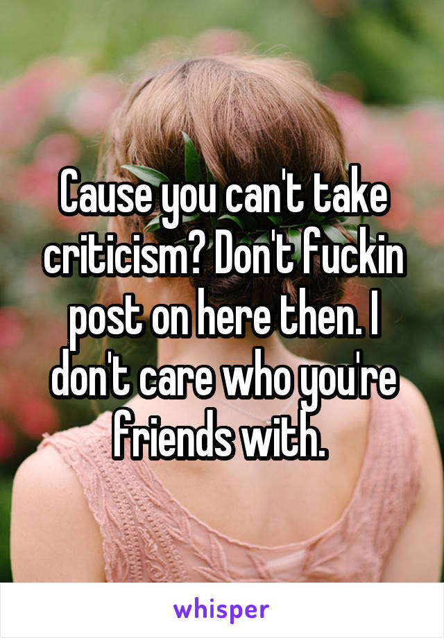 Cause you can't take criticism? Don't fuckin post on here then. I don't care who you're friends with. 