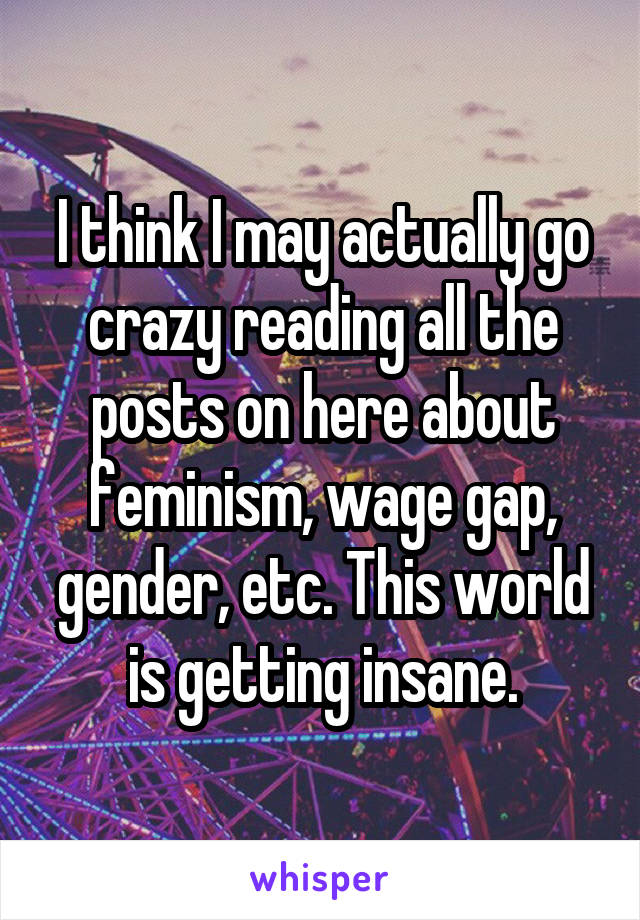 I think I may actually go crazy reading all the posts on here about feminism, wage gap, gender, etc. This world is getting insane.