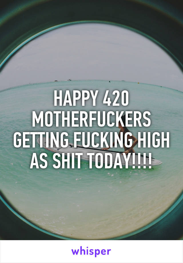 HAPPY 420 MOTHERFUCKERS GETTING FUCKING HIGH AS SHIT TODAY!!!!