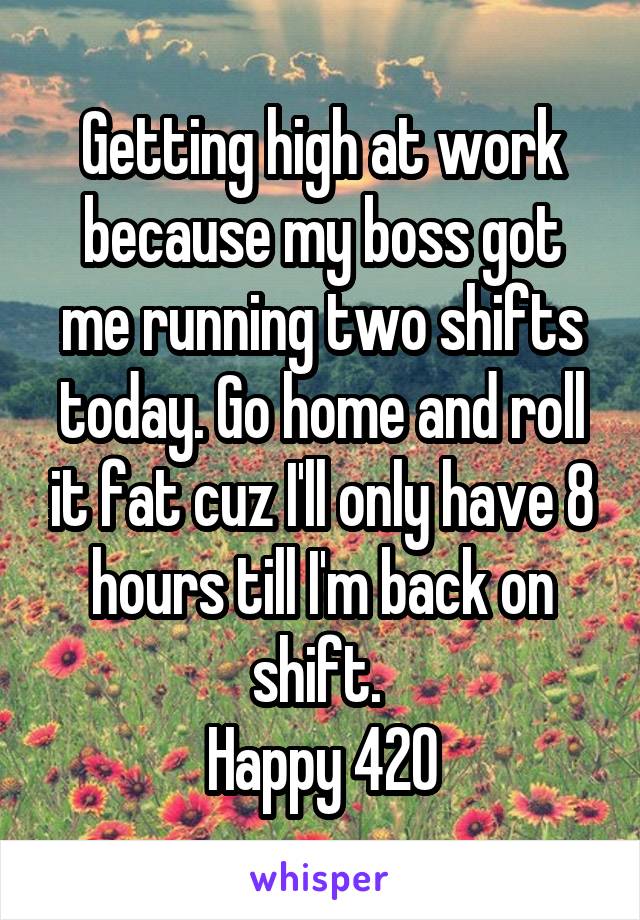 Getting high at work because my boss got me running two shifts today. Go home and roll it fat cuz I'll only have 8 hours till I'm back on shift. 
Happy 420