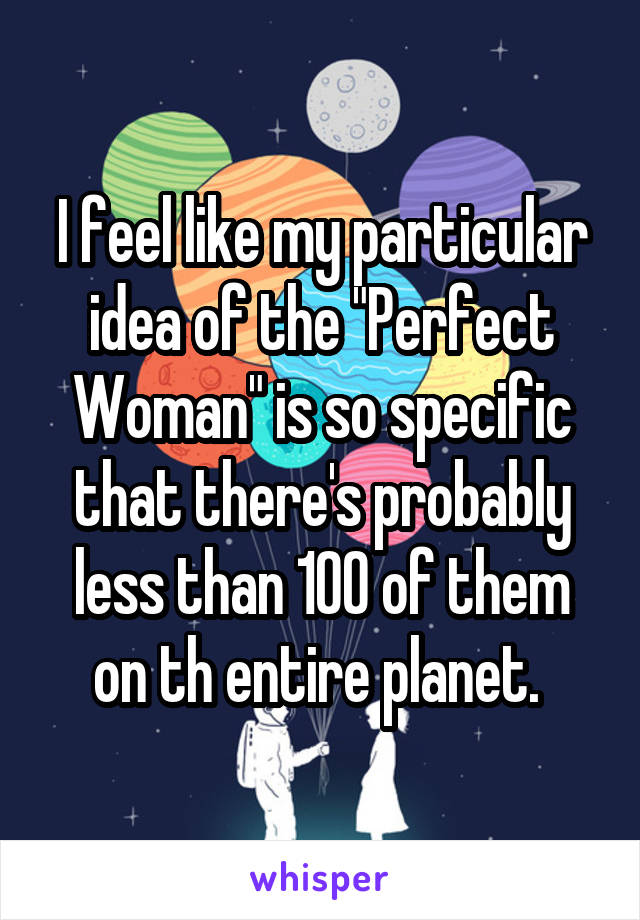 I feel like my particular idea of the "Perfect Woman" is so specific that there's probably less than 100 of them on th entire planet. 