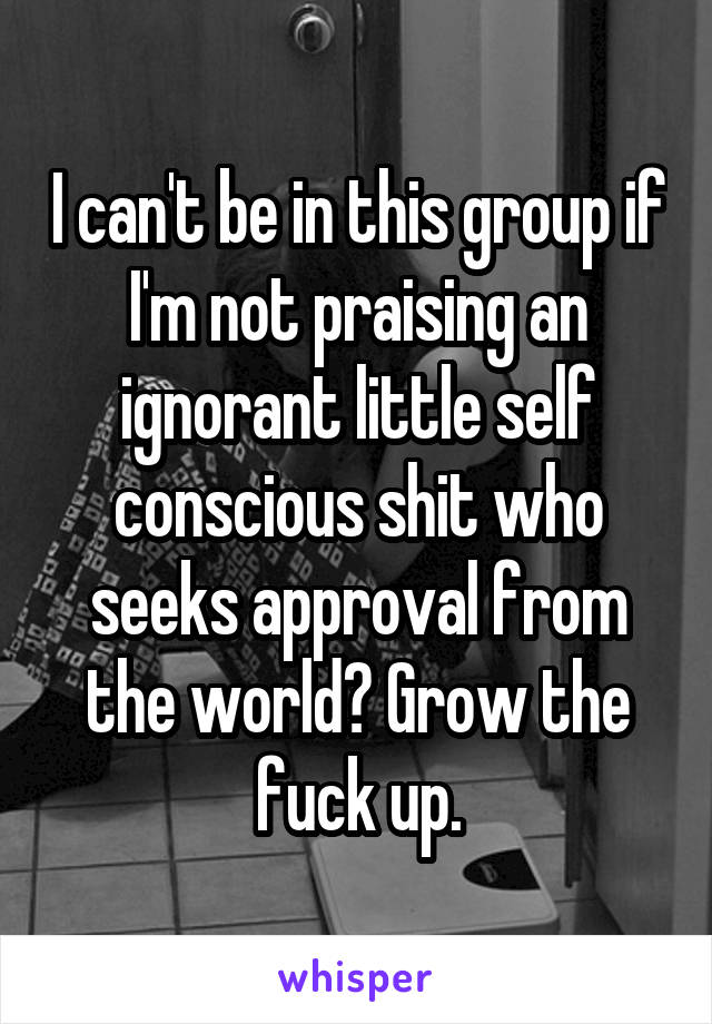 I can't be in this group if I'm not praising an ignorant little self conscious shit who seeks approval from the world? Grow the fuck up.