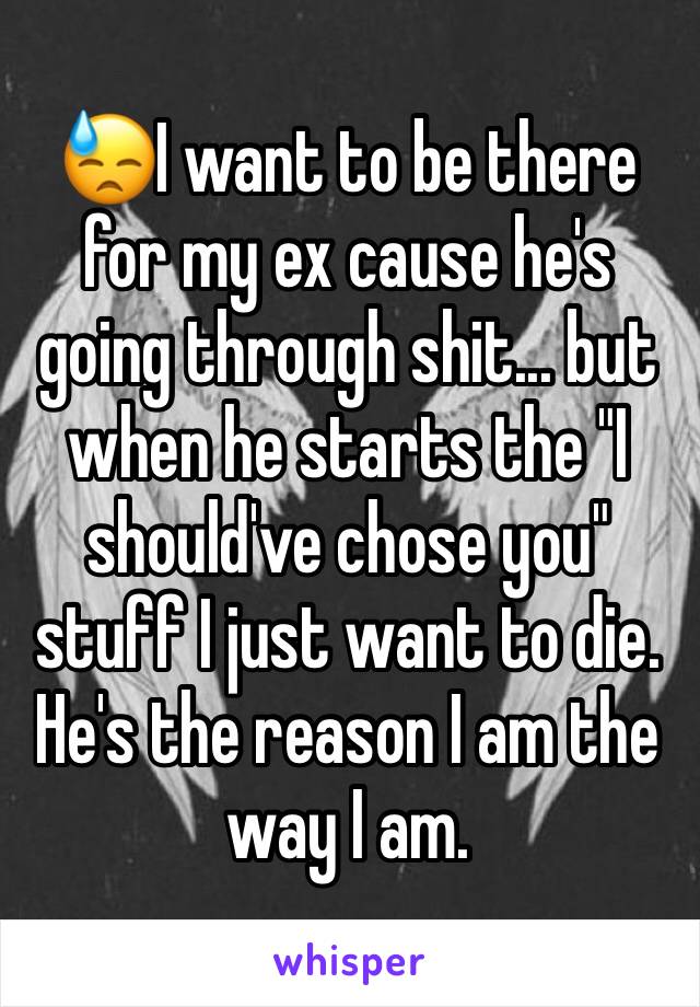 😓I want to be there for my ex cause he's going through shit... but when he starts the "I should've chose you" stuff I just want to die. He's the reason I am the way I am. 