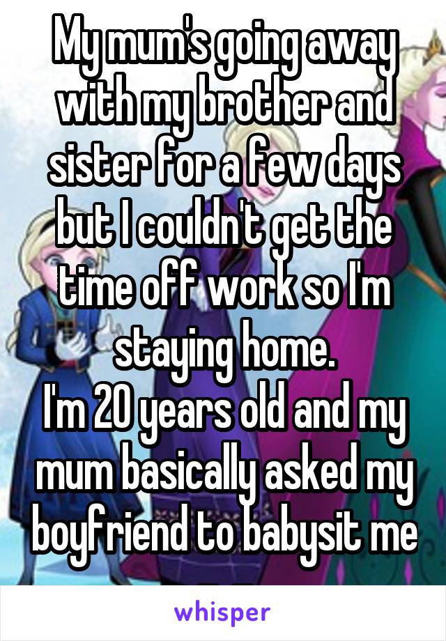 My mum's going away with my brother and sister for a few days but I couldn't get the time off work so I'm staying home.
I'm 20 years old and my mum basically asked my boyfriend to babysit me -_-