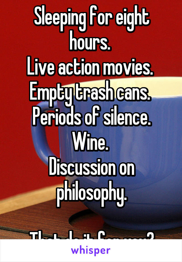 Sleeping for eight hours. 
Live action movies. 
Empty trash cans. 
Periods of silence. Wine. 
Discussion on philosophy.

That do it for you?