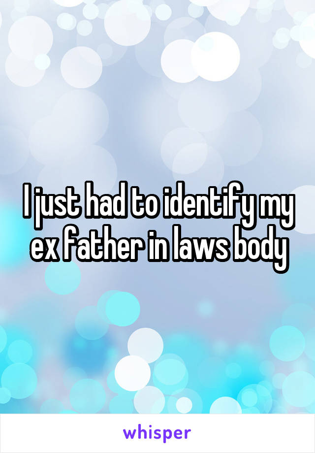 I just had to identify my ex father in laws body