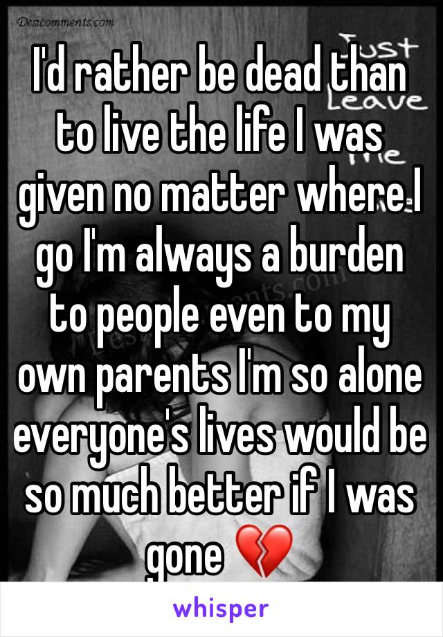 I'd rather be dead than to live the life I was given no matter where I go I'm always a burden to people even to my own parents I'm so alone everyone's lives would be so much better if I was gone 💔