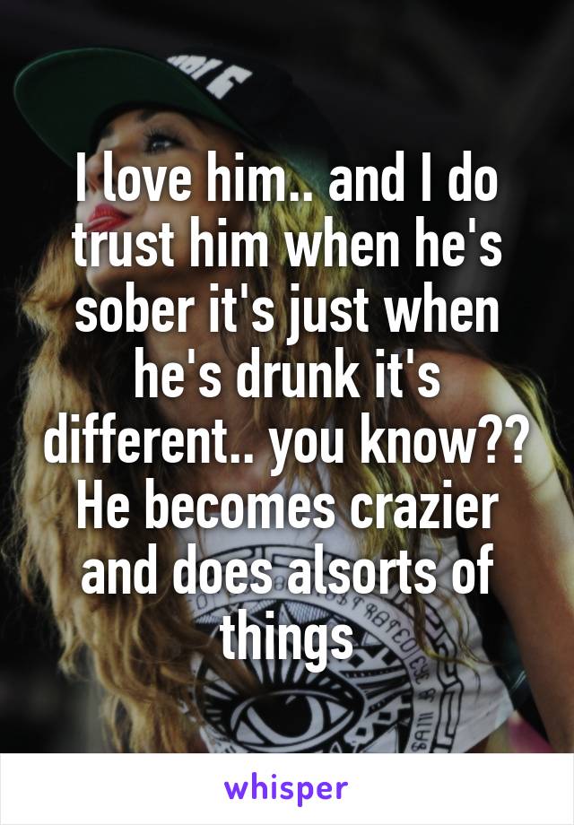 I love him.. and I do trust him when he's sober it's just when he's drunk it's different.. you know?? He becomes crazier and does alsorts of things