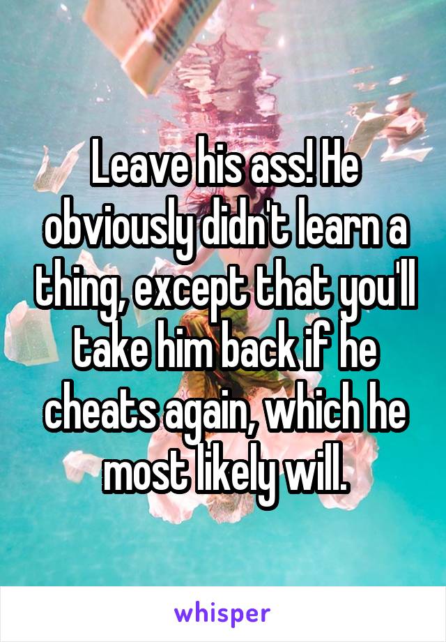 Leave his ass! He obviously didn't learn a thing, except that you'll take him back if he cheats again, which he most likely will.