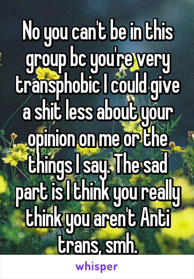 No you can't be in this group bc you're very transphobic I could give a shit less about your opinion on me or the things I say. The sad part is I think you really think you aren't Anti trans, smh.